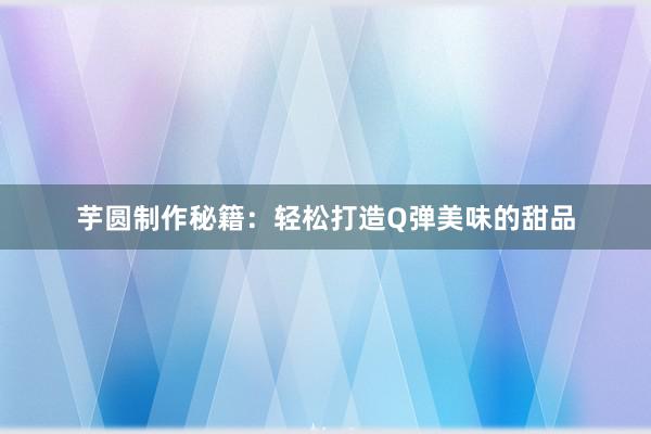 芋圆制作秘籍：轻松打造Q弹美味的甜品